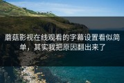 蘑菇影视在线观看的字幕设置看似简单，其实我把原因翻出来了