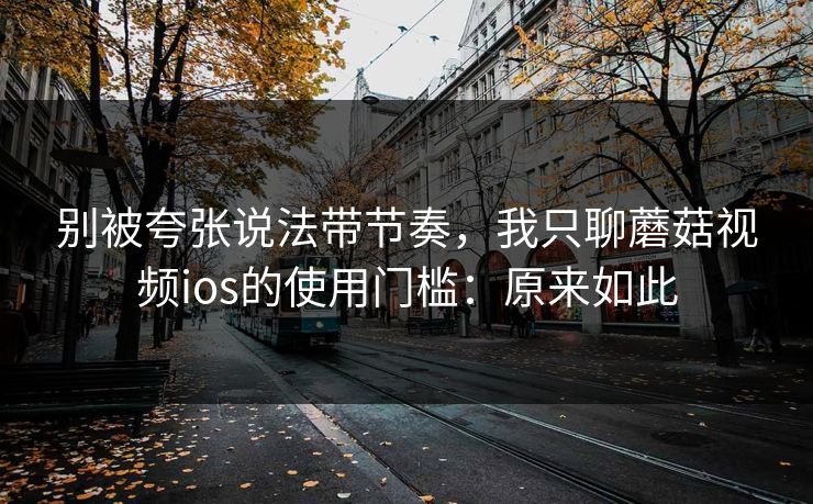 别被夸张说法带节奏，我只聊蘑菇视频ios的使用门槛：原来如此