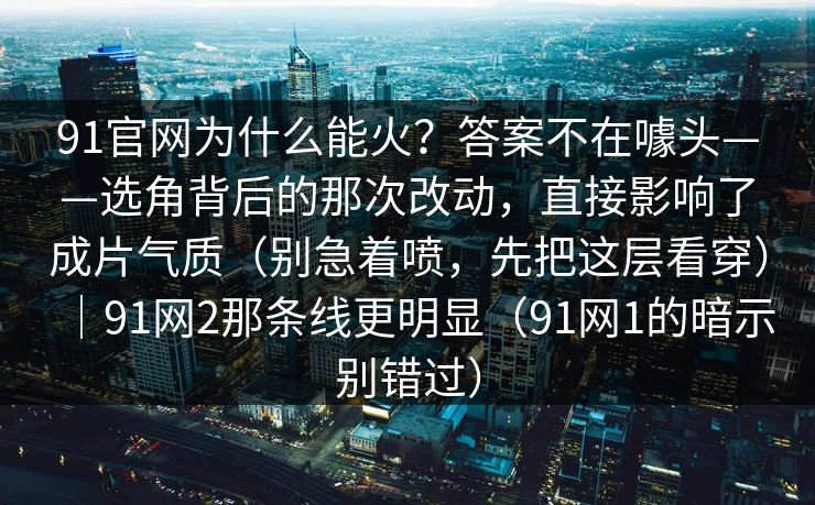 91官网为什么能火?答案不在噱头——选角背后的那次改动,直接影响了成片气质(别急着喷,先把这层看穿)|91网2那条线更明显(91网1的暗示别错过) 91官网为什么能火?答案不在噱头——选角背后的那次改动,直接影响了成片气质(别急着喷,先把这层看穿)|91网2那条线更明显(91网1的暗示别错过)