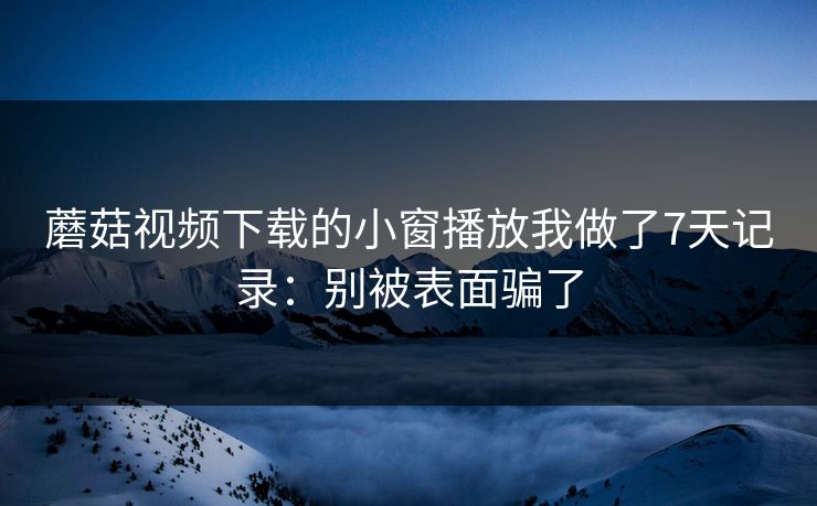 蘑菇视频下载的小窗播放我做了7天记录:别被表面骗了 蘑菇视频下载的小窗播放我做了7天记录:别被表面骗了