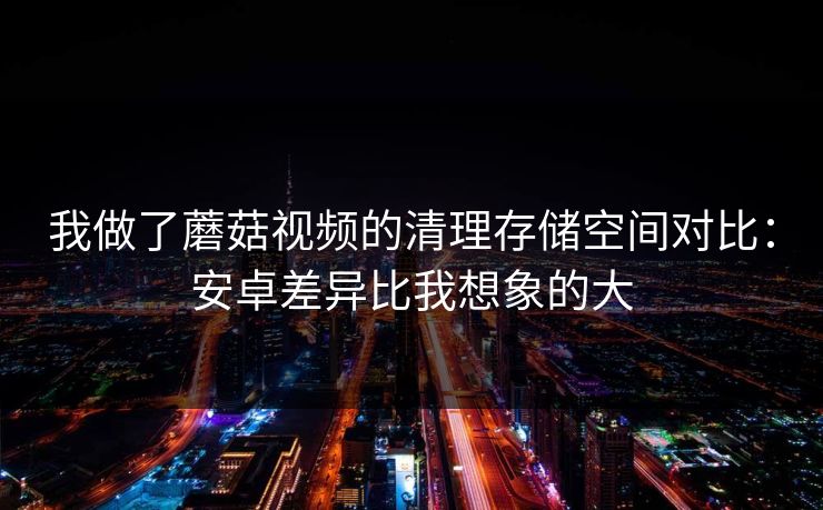 我做了蘑菇视频的清理存储空间对比:安卓差异比我想象的大 我做了蘑菇视频的清理存储空间对比:安卓差异比我想象的大