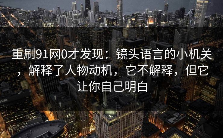 重刷91网0才发现:镜头语言的小机关,解释了人物动机,它不解释,但它让你自己明白 重刷91网0才发现:镜头语言的小机关,解释了人物动机,它不解释,但它让你自己明白