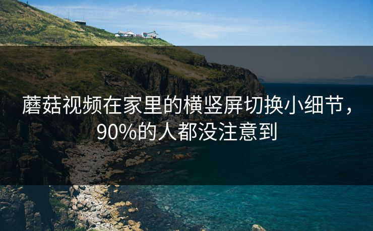 蘑菇视频在家里的横竖屏切换小细节，90%的人都没注意到