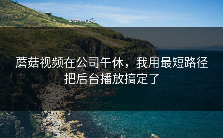 蘑菇视频在公司午休,我用最短路径把后台播放搞定了 蘑菇视频在公司午休,我用最短路径把后台播放搞定了