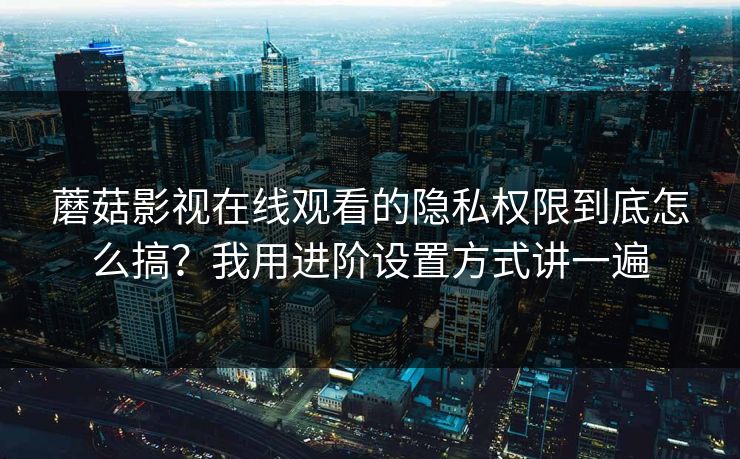 蘑菇影视在线观看的隐私权限到底怎么搞?我用进阶设置方式讲一遍 蘑菇影视在线观看的隐私权限到底怎么搞?我用进阶设置方式讲一遍
