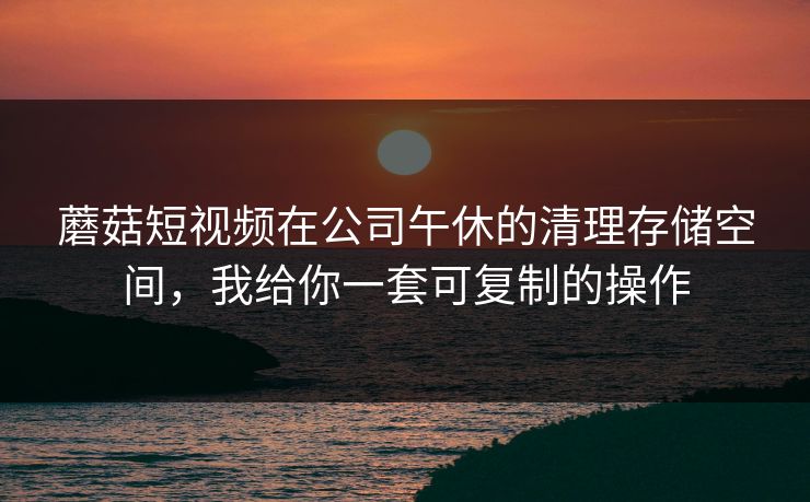 蘑菇短视频在公司午休的清理存储空间,我给你一套可复制的操作 蘑菇短视频在公司午休的清理存储空间,我给你一套可复制的操作