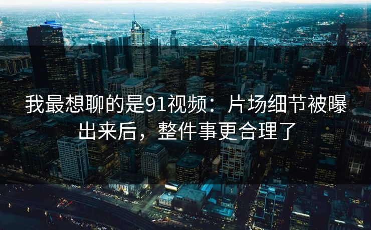 我最想聊的是91视频：片场细节被曝出来后，整件事更合理了