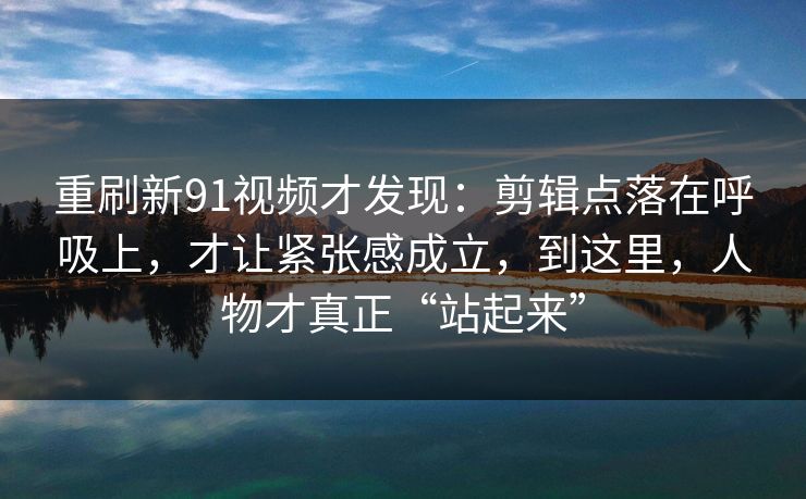 重刷新91视频才发现：剪辑点落在呼吸上，才让紧张感成立，到这里，人物才真正“站起来”