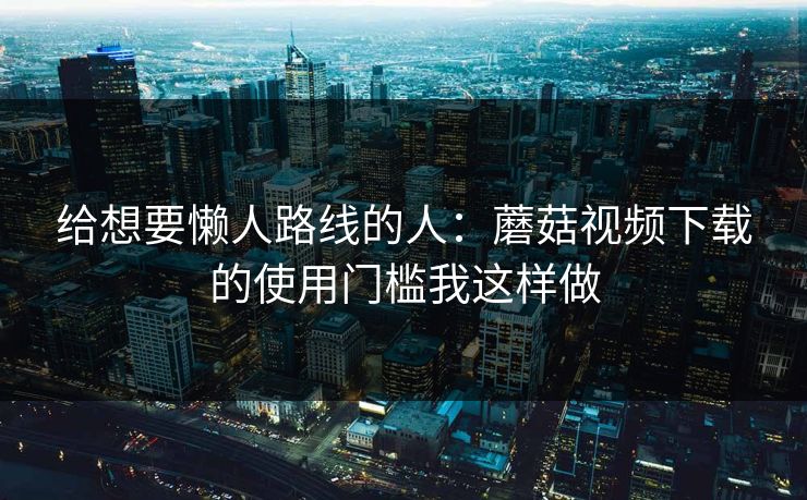 给想要懒人路线的人:蘑菇视频下载的使用门槛我这样做 给想要懒人路线的人:蘑菇视频下载的使用门槛我这样做