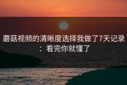 蘑菇视频的清晰度选择我做了7天记录：看完你就懂了