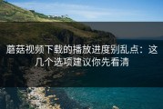 蘑菇视频下载的播放进度别乱点：这几个选项建议你先看清