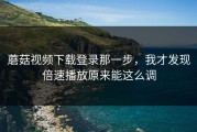 蘑菇视频下载登录那一步，我才发现倍速播放原来能这么调