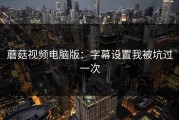 蘑菇视频电脑版：字幕设置我被坑过一次