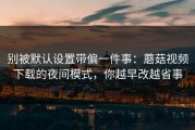 别被默认设置带偏一件事：蘑菇视频下载的夜间模式，你越早改越省事