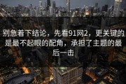 别急着下结论，先看91网2，更关键的是最不起眼的配角，承担了主题的最后一击