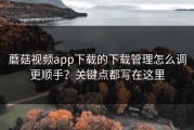 蘑菇视频app下载的下载管理怎么调更顺手？关键点都写在这里