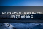 我以为是网的问题，结果是蘑菇短视频的字幕设置在作怪