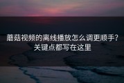 蘑菇视频的离线播放怎么调更顺手？关键点都写在这里