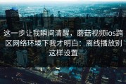 这一步让我瞬间清醒，蘑菇视频ios跨区网络环境下我才明白：离线播放别这样设置