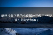 蘑菇视频下载的小窗播放我做了7天记录：别被表面骗了