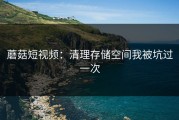 蘑菇短视频：清理存储空间我被坑过一次