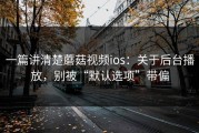 一篇讲清楚蘑菇视频ios：关于后台播放，别被“默认选项”带偏