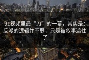 91视频里最“刀”的一幕，其实是：反派的逻辑并不弱，只是被叙事遮住了