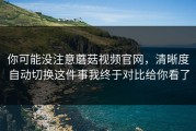 你可能没注意蘑菇视频官网，清晰度自动切换这件事我终于对比给你看了