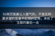 91网页版最让人服气的，不是反转：更关键的是最不起眼的配角，承担了主题的最后一击