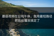 蘑菇视频在公司午休，我用最短路径把后台播放搞定了