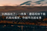 别再踩坑了：一件事：蘑菇视频下载的离线播放，你越早改越省事