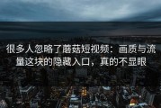 很多人忽略了蘑菇短视频：画质与流量这块的隐藏入口，真的不显眼