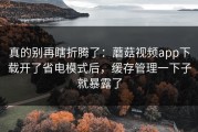 真的别再瞎折腾了：蘑菇视频app下载开了省电模式后，缓存管理一下子就暴露了