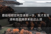 蘑菇视频官网登录那一步，我才发现清晰度选择原来能这么调