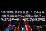91视频的后劲来自哪里？：它不完美，可那种真诚太少见，看懂以后再回头，味道完全不一样｜91网2那条线更明显