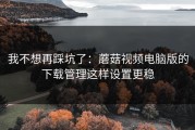 我不想再踩坑了：蘑菇视频电脑版的下载管理这样设置更稳