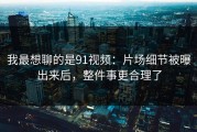 我最想聊的是91视频：片场细节被曝出来后，整件事更合理了