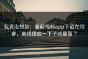 我真没想到：蘑菇视频app下载在宿舍，离线播放一下子就暴露了