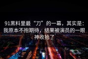 91黑料里最“刀”的一幕，其实是：我原本不抱期待，结果被演员的一眼神收拾了
