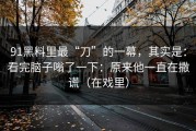 91黑料里最“刀”的一幕，其实是：看完脑子嗡了一下：原来他一直在撒谎（在戏里）