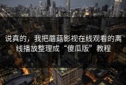 说真的，我把蘑菇影视在线观看的离线播放整理成“傻瓜版”教程