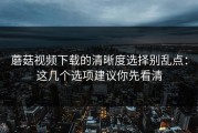 蘑菇视频下载的清晰度选择别乱点：这几个选项建议你先看清