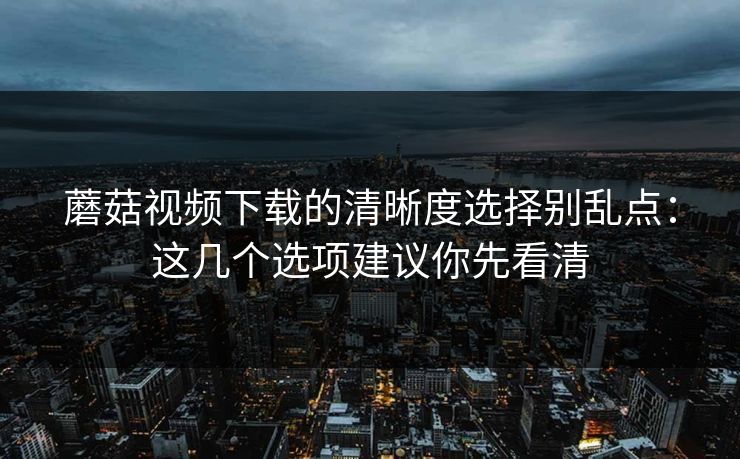 蘑菇视频下载的清晰度选择别乱点：这几个选项建议你先看清