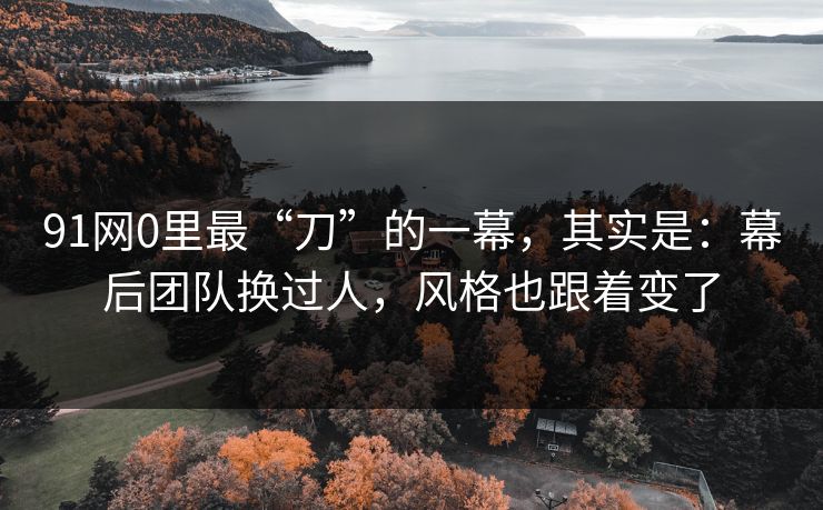 91网0里最“刀”的一幕,其实是:幕后团队换过人,风格也跟着变了 91网0里最“刀”的一幕,其实是:幕后团队换过人,风格也跟着变了