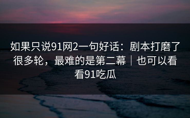如果只说91网2一句好话：剧本打磨了很多轮，最难的是第二幕｜也可以看看91吃瓜