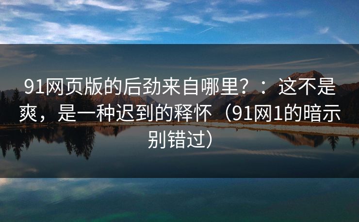 91网页版的后劲来自哪里？：这不是爽，是一种迟到的释怀（91网1的暗示别错过）