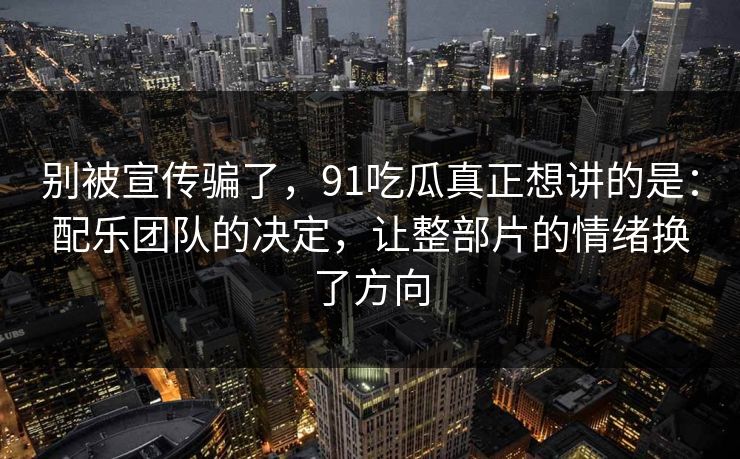 别被宣传骗了，91吃瓜真正想讲的是：配乐团队的决定，让整部片的情绪换了方向