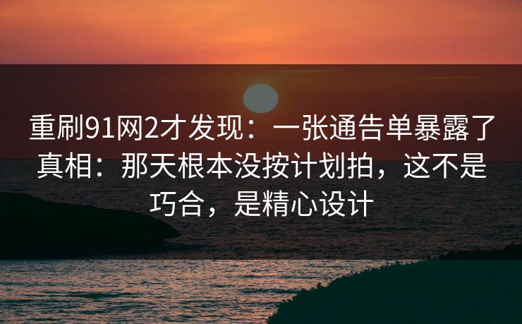 重刷91网2才发现：一张通告单暴露了真相：那天根本没按计划拍，这不是巧合，是精心设计