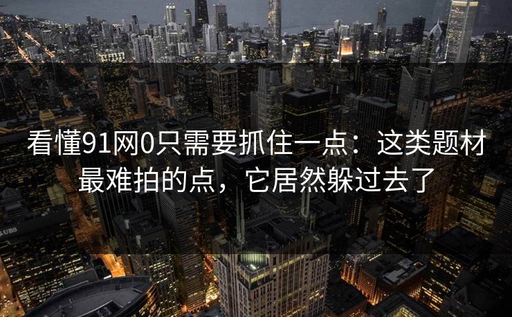看懂91网0只需要抓住一点：这类题材最难拍的点，它居然躲过去了