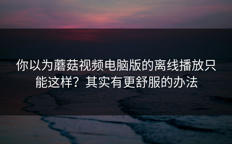 你以为蘑菇视频电脑版的离线播放只能这样?其实有更舒服的办法 你以为蘑菇视频电脑版的离线播放只能这样?其实有更舒服的办法